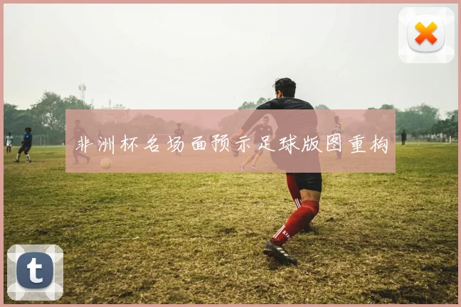 非洲杯名场面预示足球版图重构