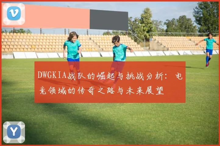 DWGKIA战队的崛起与挑战分析：电竞领域的传奇之路与未来展望
