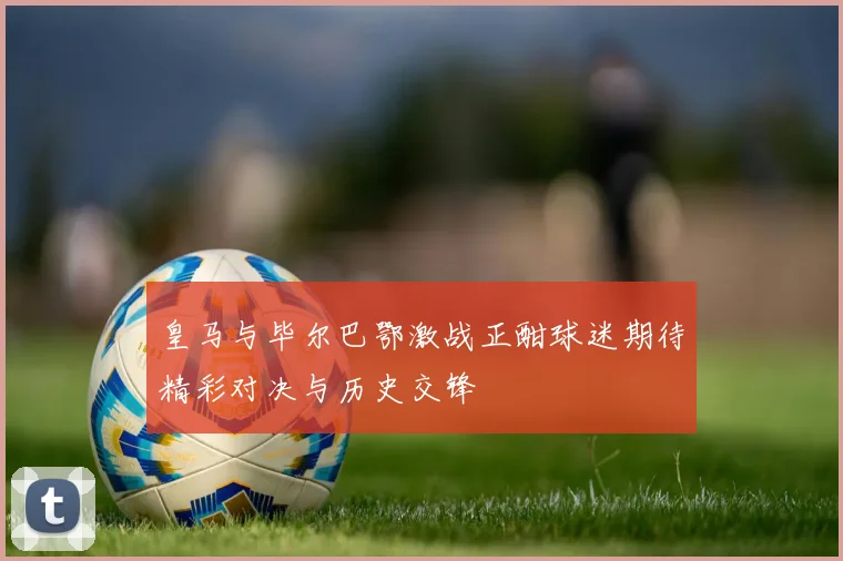 皇马与毕尔巴鄂激战正酣球迷期待精彩对决与历史交锋