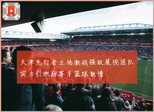 天津先行者主场激战强敌展现团队实力引燃新赛季篮球激情