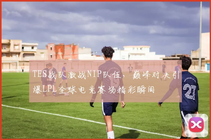 TES战队激战NIP队伍，巅峰对决引爆LPL全球电竞赛场精彩瞬间