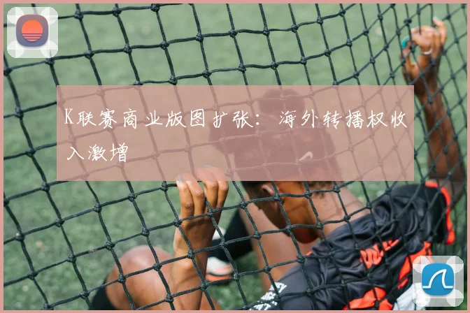 K联赛商业版图扩张：海外转播权收入激增