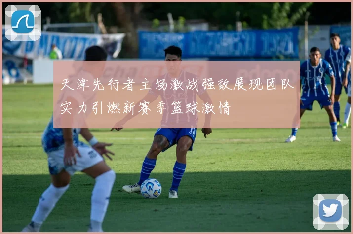 天津先行者主场激战强敌展现团队实力引燃新赛季篮球激情