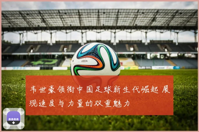 韦世豪领衔中国足球新生代崛起 展现速度与力量的双重魅力