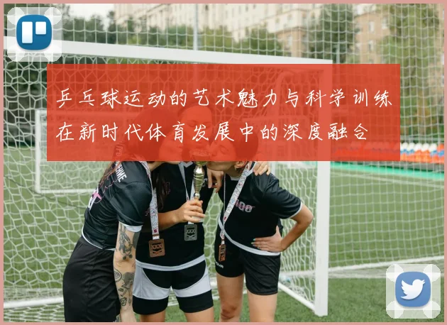 乒乓球运动的艺术魅力与科学训练在新时代体育发展中的深度融合