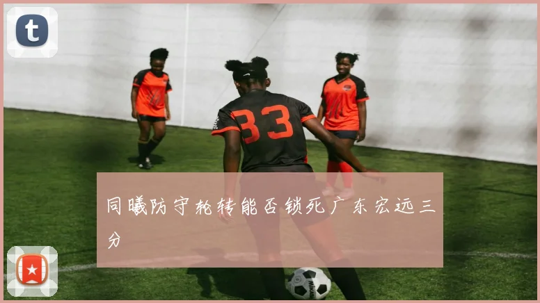同曦防守轮转能否锁死广东宏远三分