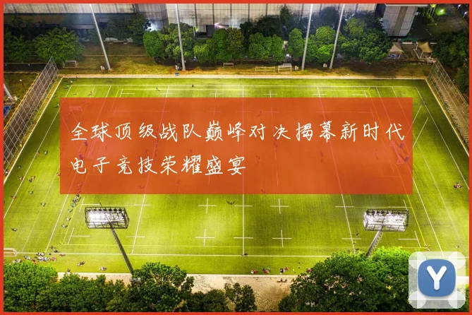 全球顶级战队巅峰对决揭幕新时代电子竞技荣耀盛宴